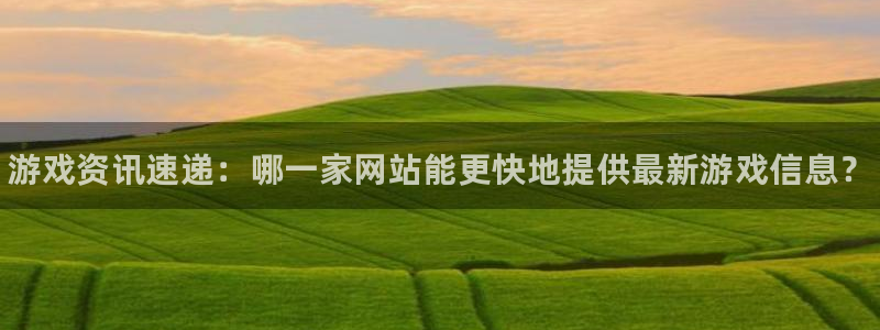 奇亿娱乐什么意思：游戏资讯速递：哪一家网站能更快地提供最新游